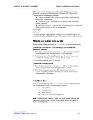 BLUE REEF VIRTUAL SERVER HANDBOOK                                         Chapter 6 - Using the Virtual Email Service



                                   Advise your users to change passwords frequently. Changing passwords
                                   lessens the likelihood that malicious users can access your Virtual Server.
                                   Characteristics of good passwords include:
                                       ♣ Length--traditional UNIX systems recognize and use the first eight
                                       characters of the password.
                                       ♣ Complexity--UNIX passwords are case-sensitive, and can contain
                                       unusual characters.
                                       ♣ Obscurity--never use a password that incorporates personal information
                                       about yourself or family, or uses dictionary words.
                                   For example:
                                   De76sAf4
                                   The above password has mixed case, numbers, zero personal information and
                                   may not be found in an English dictionary. This makes the password very secure.


                                   Managing Email Accounts
                                   Besides adding new useraccountss, use "vadduser" to edit existing accounts.

                                   To Remove Email Service From Existing Accouns Without
                                   Removing the User
                                   1. From the command prompt, enter vadduser. This action launches the
                                      vadduser program that proceeds through a series of prompts.
                                   2. At option number 4, "Account Services," type E-mail to remove the
                                      users E-mail service or type ftp to remove FTP services.
                                   3. Continue through the rest of the prompts.

                                   To Remove Email Accounts
                                   1. From the command prompt, enter vrmuser. This action launches the
                                      vrmuser program that proceeds through a series of prompts.
                                   2. Enter the account name to remove. This action removes the entire
                                      account except the user’s home directory and contents (remove these
                                      items manually, if necessary).



                                   To List Email Boxes
                                   From the command prompt, enter vlistuser. This action displays a report
                                   with the following account information about each user:
                                            ♣ Account name
                                              ♣   Account owner
                                              ♣   Home directory
                                              ♣   Service list (with associated quotas)

                                   Note: The absence of a dash (--) in the mail quota column indicates that
                                   the account has an E-mail mailbox, (meaning the account is enabled to
                                   receive incoming mail).




http://virtserv.bluereef.net
COPYRIGHT © 1999 Blue Reef Consulting, Inc.                                                                      72
 