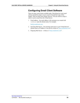 BLUE REEF VIRTUAL SERVER HANDBOOK                                         Chapter 6 - Using the Virtual Email Service




                                   Configuring Email Client Software
                                   There are many email clients available today. Describing how each email
                                   software should be setup to receive email is beyond the scope of this
                                   chapter. There are three basic things, however, the user needs to setup in
                                   order to receive email from the Virtual Server.
                                   1.   Email address – the email address is the username you created with
                                        vadduser plus the domain name. For example:
                                        bob@yourdomain.com
                                   2.   Incoming Mail Server – the incoming mail server is your Virtual Servers'
                                        domain name or IP address. It can also be written as "pop.yourdomain.com".
                                   3.   Outgoing Mail Server – written as "smtp.yourdomain.com".




http://virtserv.bluereef.net
COPYRIGHT © 1999 Blue Reef Consulting, Inc.                                                                      73
 