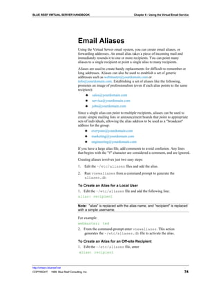 BLUE REEF VIRTUAL SERVER HANDBOOK                                         Chapter 6 - Using the Virtual Email Service




                                   Email Aliases
                                   Using the Virtual Server email system, you can create email aliases, or
                                   forwarding addresses. An email alias takes a piece of incoming mail and
                                   immediately resends it to one or more recipients. You can point many
                                   aliases to a single recipient or point a single alias to many recipients.
                                   Aliases are used to create handy replacements for difficult-to-remember or
                                   long addresses. Aliases can also be used to establish a set of generic
                                   addresses such as webmaster@yourdomain.com or
                                   info@yourdomain.com. Establishing a set of aliases like the following,
                                   promotes an image of professionalism (even if each alias points to the same
                                   recipient):
                                        ♣ sales@yourdomain.com
                                        ♣ service@yourdomain.com
                                        ♣ jobs@yourdomain.com
                                   Since a single alias can point to multiple recipients, aliases can be used to
                                   create simple mailing lists or announcement boards that point to appropriate
                                   sets of individuals, allowing the alias address to be used as a "broadcast"
                                   address for the group:
                                        ♣ everyone@yourdomain.com
                                        ♣ marketing@yourdomain.com
                                        ♣ engineering@yourdomain.com
                                   If you have a large alias file, add comments to avoid confusion. Any lines
                                   that begins with the "#" character are considered a comment, and are ignored.
                                   Creating aliases involves just two easy steps:
                                   1.   Edit the ~/etc/aliases files and add the alias.
                                   2.   Run vnewaliases from a command prompt to generate the
                                        aliases.db

                                   To Create an Alias for a Local User
                                   1. Edit the ~/etc/aliases file and add the following line:
                                   alias: recipient

                                   Note: "alias" is replaced with the alias name, and "recipient" is replaced
                                   with a simple username.

                                   For example:
                                   webmaster: ted
                                   2. From the command-prompt enter vnewaliases. This action
                                      generates the ~/etc/aliases.db file to activate the alias.

                                   To Create an Alias for an Off-site Recipient
                                   1. Edit the ~/etc/aliases file, enter
                                    alias: recipient



http://virtserv.bluereef.net
COPYRIGHT © 1999 Blue Reef Consulting, Inc.                                                                      74
 