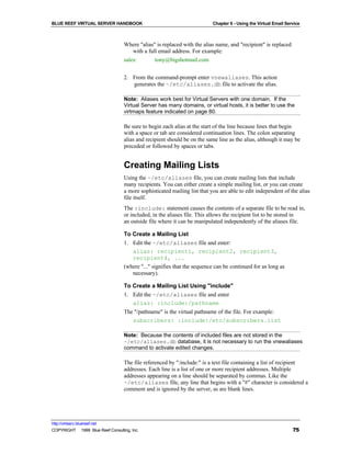 BLUE REEF VIRTUAL SERVER HANDBOOK                                          Chapter 6 - Using the Virtual Email Service



                                   Where "alias" is replaced with the alias name, and "recipient" is replaced
                                       with a full email address. For example:
                                   sales:        tony@bigshotmail.com


                                   2. From the command-prompt enter vnewaliases. This action
                                      generates the ~/etc/aliases.db file to activate the alias.

                                   Note: Aliases work best for Virtual Servers with one domain. If the
                                   Virtual Server has many domains, or virtual hosts, it is better to use the
                                   virtmaps feature indicated on page 80.

                                   Be sure to begin each alias at the start of the line because lines that begin
                                   with a space or tab are considered continuation lines. The colon separating
                                   alias and recipient should be on the same line as the alias, although it may be
                                   preceded or followed by spaces or tabs.


                                   Creating Mailing Lists
                                   Using the ~/etc/aliases file, you can create mailing lists that include
                                   many recipients. You can either create a simple mailing list, or you can create
                                   a more sophisticated mailing list that you are able to edit independent of the alias
                                   file itself.
                                   The :include: statement causes the contents of a separate file to be read in,
                                   or included, in the aliases file. This allows the recipient list to be stored in
                                   an outside file where it can be manipulated independently of the aliases file.

                                   To Create a Mailing List
                                   1. Edit the ~/etc/aliases file and enter:
                                      alias: recipient1, recipient2, recipient3,
                                      recipient4, ...
                                   (where "..." signifies that the sequence can be continued for as long as
                                      necessary).

                                   To Create a Mailing List Using "include"
                                   1. Edit the ~/etc/aliases file and enter
                                      alias: :include:/pathname
                                   The "/pathname" is the virtual pathname of the file. For example:
                                      subscribers: :include:/etc/subscribers.list

                                   Note: Because the contents of included files are not stored in the
                                   ~/etc/aliases.db database, it is not necessary to run the vnewaliases
                                   command to activate edited changes.

                                   The file referenced by ":include:" is a text file containing a list of recipient
                                   addresses. Each line is a list of one or more recipient addresses. Multiple
                                   addresses appearing on a line should be separated by commas. Like the
                                   ~/etc/aliases file, any line that begins with a "#" character is considered a
                                   comment and is ignored by the server, as are blank lines.




http://virtserv.bluereef.net
COPYRIGHT © 1999 Blue Reef Consulting, Inc.                                                                       75
 