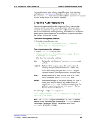 BLUE REEF VIRTUAL SERVER HANDBOOK                                       Chapter 6 - Using the Virtual Email Service



                                   For more information about software that enables you to create automated
                                   mailing lists, see Majordomo.com. Majordomo works in conjunction with
                                   the ~/etc/aliases file to automate address addition and removal of recipients
                                   included through the use of the :include: statement.


                                   Creating Autoresponders
                                   Autoresponders automatically send a predetermined reply to anyone that
                                   contacts a specific email address and can disseminate information that is
                                   commonly requested such as a product list or FAQ document. Autorespon-
                                   ders provide confirmation of message delivery. Mail addressed to an important
                                   address may be routed first through an autoresponder to let your clients know
                                   that you have received their message.

                                   To Install Autoresponder Software
                                   1. From the command-prompt, enter
                                      % cp /usr/local/contrib/autoreply ~/usr/bin
                                      % chmod 755 ~/usr/bin/autoreply

                                   To create autoresponder addresses
                                   1. Edit the ~/etc/aliases file, enter:
                                      alias: recipient, "|/usr/bin/autoreply -f name -
                                      m message -a address"
                                      (The above line is entered as one line.)
                                   alias       Replace alias with the name of your autoresponder, such
                                               as "info."
                                   recipient   Replace with the recipient address that receives copies of
                                               incoming messages (in a fashion similar to a normal alias).
                                   |            Passes the incoming message to the autoreply program
                                                and sends back the text of a predetermined message in reply.
                                   name        Replace name with the name you want to use in the "From:"
                                               line of the message your autoresponder sends.
                                   message     Contains the pathname of your desired message text. If the -m
                                               option is not specified, the reply text is taken from a file
                                               named .autoreply in the virtual server root directory. The
                                               pathname is your home directory on the system (~) that has
                                               become the new root directory (/).
                                   The following is a sample autoresponder:
                                   info: bob@yourdomain.com, "|/usr/bin/autoreply -f
                                   info-reply -a info"

                                   Note: The autoreply program searches the "To:" and "Cc:" header
                                   lines for the text specified by the address value. Autoreply replies to
                                   the message if an address is found. If an address is not found,
                                   autoreply ignores the message.




http://virtserv.bluereef.net
COPYRIGHT © 1999 Blue Reef Consulting, Inc.                                                                    76
 