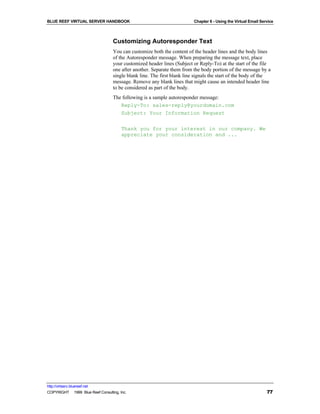 BLUE REEF VIRTUAL SERVER HANDBOOK                                         Chapter 6 - Using the Virtual Email Service



                                   Customizing Autoresponder Text
                                   You can customize both the content of the header lines and the body lines
                                   of the Autoresponder message. When preparing the message text, place
                                   your customized header lines (Subject or Reply-To) at the start of the file
                                   one after another. Separate them from the body portion of the message by a
                                   single blank line. The first blank line signals the start of the body of the
                                   message. Remove any blank lines that might cause an intended header line
                                   to be considered as part of the body.
                                   The following is a sample autoresponder message:
                                      Reply-To: sales-reply@yourdomain.com
                                      Subject: Your Information Request

                                        Thank you for your interest in our company. We
                                        appreciate your consideration and ...




http://virtserv.bluereef.net
COPYRIGHT © 1999 Blue Reef Consulting, Inc.                                                                      77
 