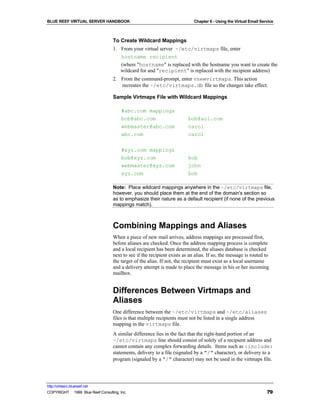 BLUE REEF VIRTUAL SERVER HANDBOOK                                           Chapter 6 - Using the Virtual Email Service



                                   To Create Wildcard Mappings
                                   1. From your virtual server ~/etc/virtmaps file, enter
                                      hostname recipient
                                      (where "hostname" is replaced with the hostname you want to create the
                                      wildcard for and "recipient" is replaced with the recipient address)
                                   2. From the command-prompt, enter vnewvirtmaps. This action
                                      recreates the ~/etc/virtmaps.db file so the changes take effect.

                                   Sample Virtmaps File with Wildcard Mappings

                                        #abc.com mappings
                                        bob@abc.com                      bob@aol.com
                                        webmaster@abc.com                carol
                                        abc.com                          carol

                                        #xyz.com mappings
                                        bob@xyz.com                      bob
                                        webmaster@xyz.com                john
                                        xyz.com                          bob

                                   Note: Place wildcard mappings anywhere in the ~/etc/virtmaps file,
                                   however, you should place them at the end of the domain's section so
                                   as to emphasize their nature as a default recipient (if none of the previous
                                   mappings match).



                                   Combining Mappings and Aliases
                                   When a piece of new mail arrives, address mappings are processed first,
                                   before aliases are checked. Once the address mapping process is complete
                                   and a local recipient has been determined, the aliases database is checked
                                   next to see if the recipient exists as an alias. If so, the message is routed to
                                   the target of the alias. If not, the recipient must exist as a local username
                                   and a delivery attempt is made to place the message in his or her incoming
                                   mailbox.


                                   Differences Between Virtmaps and
                                   Aliases
                                   One difference between the ~/etc/virtmaps and ~/etc/aliases
                                   files is that multiple recipients must not be listed in a single address
                                   mapping in the virtmaps file.
                                   A similar difference lies in the fact that the right-hand portion of an
                                   ~/etc/virtmaps line should consist of solely of a recipient address and
                                   cannot contain any complex forwarding details. Items such as :include:
                                   statements, delivery to a file (signaled by a "/" character), or delivery to a
                                   program (signaled by a "/" character) may not be used in the virtmaps file.




http://virtserv.bluereef.net
COPYRIGHT © 1999 Blue Reef Consulting, Inc.                                                                        79
 