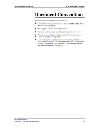 VIRTUAL SERVER HANDBOOK                                                              BLUE REEF CONSULTING, INC.




                                   Document Conventions
                                   This user’s guide uses the following conventions:
                                   ♣    Commands are always shown in code font or bold code font
                                        if found within a paragraph
                                   ♣     User supplied variables are usually in italics
                                   ♣     Terminal sessions, scripts, and file contents are in screen font
                                   ♣     "yourdomain.com" means the domain name of your virtual server.
                                   ♣      Items in royal blue are hyperlinks.
                                   ♣    Many commands are explained as if you were entering them from a
                                        telnet command prompt. The command prompt would look something
                                        like this: "virtualserver {1}% command." For simplicity this guide
                                        will show this simply as "% command."




http://virtserv.bluereef.net
COPYRIGHT © 1999 Blue Reef Consulting, Inc.                                                                  8
 