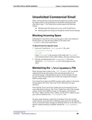 BLUE REEF VIRTUAL SERVER HANDBOOK                                        Chapter 6 - Using the Virtual Email Service




                                   Unsolicited Commercial Email
                                   While commercialization of the Internet has brought many benefits, among
                                   the negative effects is the proliferation of unsolicited commercial email,
                                   often called "spam." The Virtual Server controls spam in the following
                                   manner:
                                        ♣ Blocking spam from being sent to users on the Virtual Server.
                                        ♣ Blocking spam from being sent through the Virtual Server (relaying).


                                   Blocking Incoming Spam
                                   Defending the Virtual Server from receiving spam is tricky. One method for
                                   blocking spam is to enter the return address on the spam in the
                                   ~/spammers file on the Virtual Server.

                                   To Block Email from Specific Hosts
                                   1. From your Virtual Server ~/etc/spammers file, enter
                                      username@hostname or
                                      hostname
                                      (where "username" is the username of the sender and "hostname"
                                      is the hostname portion of the sender's address, often just a domain name.)
                                   2. From the command prompt enter vnewspammers. This action
                                      rebuilds the ~/etc/spammers.db file so that changes can take
                                      effect.


                                   Maintaining the ~/etc/spammers File
                                   When choosing values to place in the ~/etc/spammers file, you should
                                   understand the layout and contents of the mail message headers in an
                                   unsolicited message. Understanding the layouts of mail messages (as read
                                   by your Virtual Server) enables you to locate and recognize the message’s
                                   SMTP envelope sender.
                                   Your Virtual Server places the SMTP envelope sender's address in the header
                                   line that begins with "From " (the word "From" followed by one space
                                   character).
                                   Notice that the "From" and "From:" header lines are not required to be the
                                   same, although they often are. The "From:" header line is part of the message
                                   content, not part of the SMTP envelope. If a discrepancy exists between
                                   the "From " address and the "From:" address, use the "From " address as your
                                   your value for inclusion in the ~/etc/spammers file.


                                   Envelope sender blocking is useful, but not foolproof. Since the envelope
                                   sender's identity can be and often is falsified by spam purveyors, the blocking
                                   can be circumvented. Many messages are deflected, however, so the effort is not
                                   entirely wasted, provided you vigilantly maintain the ~/etc/spammers
                                   file.


http://virtserv.bluereef.net
COPYRIGHT © 1999 Blue Reef Consulting, Inc.                                                                     82
 