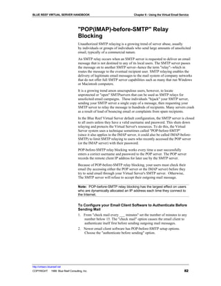 BLUE REEF VIRTUAL SERVER HANDBOOK                                        Chapter 6 - Using the Virtual Email Service




                                   "POP(IMAP)-before-SMTP" Relay
                                   Blocking
                                   Unauthorized SMTP relaying is a growing trend of server abuse, usually
                                   by individuals or groups of individuals who send large amounts of unsolicited
                                   email, typically of a commercial nature.
                                   An SMTP relay occurs when an SMTP server is requested to deliver an email
                                   message that is not destined to any of its local users. The SMTP server passes
                                   the message on to another SMTP server--hence the term "relay"--which in
                                   routes the message to the eventual recipient user. SMTP relaying enables the
                                   delivery of legitimate email messages to the mail system of company networks
                                   that do not offer full SMTP server capabilities such as many that run Windows
                                   or Macintosh computers.
                                   It is a growing trend amon unscrupulous users, however, to locate
                                   unprotected or "open" SMTPservers that can be used as SMTP relays for
                                   unsolicited email campaigns. These individuals "hijack" your SMTP server,
                                   sending your SMTP server a single copy of a message, then requesting your
                                   SMTP server to relay the message to hundreds of recipients. Many servers crash
                                   as a result of load of bouncing email or complaints from spam recipients.
                                   In the Blue Reef Virtual Server default configuration, the SMTP server is closed
                                   to all users unless they have a valid username and password. This shuts down
                                   relaying and protects the Virtual Server's resources. To do this, the Virtual
                                   Server system uses a technique sometimes called "POP-before-SMTP"
                                   (since it also applies to the IMAP server, it could also be called IMAP-before-
                                   SMTP) to limit SMTP relaying to users who recently accessed the POP server
                                   (or the IMAP server) with their password.
                                   POP-before-SMTP relay blocking works every time a user successfully
                                   enters a correct username and password to the POP server. The POP server
                                   records the remote client IP address for later use by the SMTP server.
                                   Because of POP-before-SMTP relay blocking, your users must check their
                                   email (by accessing either the POP server or the IMAP server) before they
                                   try to send email through your Virtual Server's SMTP server. Otherwise,
                                   The SMTP server will refuse to accept their outgoing mail message.

                                   Note: POP-before-SMTP relay blocking has the largest effect on users
                                   who are dynamically allocated an IP address each time they connect to
                                   the Internet.


                                   To Configure your Email Client Software to Authenticate Before
                                   Sending Mail
                                   1. From "check mail every ___ minutes" set the number of minutes to any
                                      number below 15. The "check mail" option causes the email client to
                                      authenticate itself first before sending outgoing mail messages.
                                   2. Newer email client software has POP-before-SMTP setup options.
                                      Choose the "authenticate before sending" option.




http://virtserv.bluereef.net
COPYRIGHT © 1999 Blue Reef Consulting, Inc.                                                                     82
 