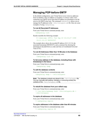 BLUE REEF VIRTUAL SERVER HANDBOOK                                       Chapter 6 - Using the Virtual Email Service




                                   Managing POP-before-SMTP
                                   In the default configuration, your Virtual Server never removes addresses
                                   from its database. Once an address is recorded, it is always valid. Users
                                   contacting your SMTP server from their IP address are permitted to use the
                                   server as an SMTP relay host. The command vsmtprelay allows you to
                                   manage the IP addresses in the ~/etc/relayers.db file. Here are some
                                   examples of using vsmtprelay.

                                   To List All Recorded IP Addresses
                                   From your Virtual Server command prompt, enter
                                      vsmtprelay list
                                   Results resemble the following example:
                                        # timestamp (UTC): Tue Sep 22 22:15:27 1998
                                        10.11.12.13 906502527
                                   The example above shows the recorded IP address (10.11.12.13), the
                                   associated timestamp (906502527), and a comment line showing the
                                   timestamp in decoded form as a date and time in Coordinated Universal
                                   Time (UTC).

                                   To List All Addresses Older than 10 Minutes in the Database
                                   From your Virtual Server command-prompt, enter
                                       vsmtprelay list 10

                                   To list every address in the database, including those with
                                   timestamps in the future:
                                   From your Virtual Server command-prompt, enter
                                        vsmtprelay dump

                                   To edit the database contents
                                   From your Virtual Server command-prompt, enter
                                      vsmtprelay dump > ~/etc/relayers

                                   Note: The database contents are placed in the ~/etc/relayers file.
                                   You can manually edit (adding, changing, or removing entries) the
                                   contents of the ~/etc/relayers.db file.


                                   To rebuild the database from your edited copy
                                   From your Virtual Server command-prompt, enter
                                      % /usr/sbin/makemap hash ~/etc/relayers.db <
                                      ~/etc/relayers

                                   To expire all addresses in the database
                                   From your Virtual Server command-prompt, enter
                                      % vsmtprelay expire

                                   To expire addresses in the database older than 60 minutes
                                   From your Virtual Server command-prompt, enter
                                      % vsmtprelay expire 60

http://virtserv.bluereef.net
COPYRIGHT © 1999 Blue Reef Consulting, Inc.                                                                    83
 