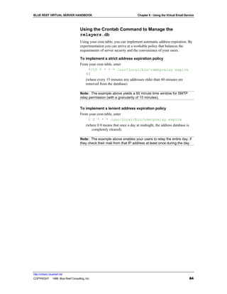 BLUE REEF VIRTUAL SERVER HANDBOOK                                         Chapter 6 - Using the Virtual Email Service



                                   Using the Crontab Command to Manage the
                                   relayers.db
                                   Using your cron table, you can implement automatic address expiration. By
                                   experimentation you can arrive at a workable policy that balances the
                                   requirements of server security and the convenience of your users.

                                   To implement a strict address expiration policy
                                   From your cron table, enter
                                       */15 * * * * /usr/local/bin/vsmtprelay expire
                                      60
                                        (where every 15 minutes any addresses older than 60 minutes are
                                        removed from the database)

                                   Note: The example above yields a 60 minute time window for SMTP
                                   relay permission (with a granularity of 15 minutes).


                                   To implement a lenient address expiration policy
                                   From your cron table, enter
                                       0 0 * * * /usr/local/bin/vsmtprelay expire
                                        (where 0 0 means that once a day at midnight, the address database is
                                           completely cleared).

                                   Note: The example above enables your users to relay the entire day, if
                                   they check their mail from that IP address at least once during the day.




http://virtserv.bluereef.net
COPYRIGHT © 1999 Blue Reef Consulting, Inc.                                                                      84
 