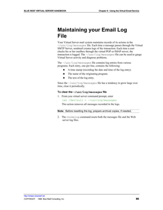 BLUE REEF VIRTUAL SERVER HANDBOOK                                         Chapter 6 - Using the Virtual Email Service




                                   Maintaining your Email Log
                                   File
                                   Your Virtual Server mail system maintains records of its actions in the
                                   ~/usr/log/messages file. Each time a message passes through the Virtual
                                   SMTP Server, sendmail creates logs of the transaction. Each time a user
                                   checks his or her mailbox through the virtual POP or IMAP server, the
                                   transaction is logged. The ~/usr/log/messages file can be used to gauge
                                   Virtual Server activity and diagnose problems.
                                   The ~/usr/log/messages file contains log entries from various
                                   programs. Each entry, one per line, contains the following:
                                        ♣ A time stamp (recording the date and time of the log entry).
                                        ♣ The name of the originating program.
                                        ♣ The text of the log entry.
                                   Since the ~/usr/log/messages file has a tendency to grow large over
                                   time, clear it periodically.

                                   To clear the ~/usr/log/messages file
                                   1. From you virtual server command prompt, enter
                                      cat /dev/null > ~/usr/log/messages
                                        This action removes all messages recorded in the logs.

                                   Note: Before resetting the log, prepare archival copies, if needed.

                                   2. The vnukelog command resets both the messages file and the Web
                                      server log files.




http://virtserv.bluereef.net
COPYRIGHT © 1999 Blue Reef Consulting, Inc.                                                                      85
 