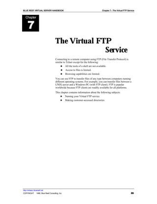 BLUE REEF VIRTUAL SERVER HANDBOOK                                               Chapter 7 - The Virtual FTP Service


   Chapter


      7
                                   The Virtual FTP
                                                 Service
                                   Connecting to a remote computer using FTP (File Transfer Protocol) is
                                   similar to Telnet except for the following:
                                        ♣ All the tools of a shell are not available.
                                        ♣ Access to files is limited.
                                        ♣ Browsing capabilities are limited.
                                   You can use FTP to transfer files of any type between computers running
                                   different operating systems. For example, you can transfer files between a
                                   UNIX server and a Windows PC (with FTP client). FTP is popular
                                   worldwide because FTP clients are readily available for all platforms.
                                   This chapter contains information about the following subjects:
                                       ♣ Naming your Virtual FTP service
                                       ♣ Making customer-accessed directories




http://virtserv.bluereef.net
COPYRIGHT © 1999 Blue Reef Consulting, Inc.                                                                    86
 