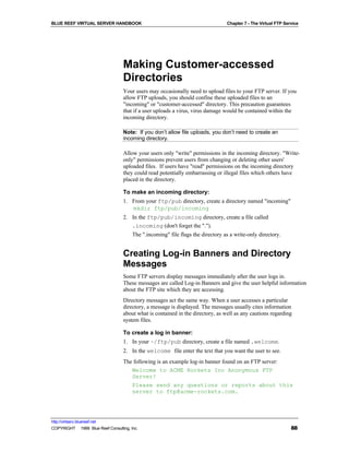 BLUE REEF VIRTUAL SERVER HANDBOOK                                                 Chapter 7 - The Virtual FTP Service




                                   Making Customer-accessed
                                   Directories
                                   Your users may occasionally need to upload files to your FTP server. If you
                                   allow FTP uploads, you should confine these uploaded files to an
                                   "incoming" or "customer-accessed" directory. This precaution guarantees
                                   that if a user uploads a virus, virus damage would be contained within the
                                   incoming directory.

                                   Note: If you don’t allow file uploads, you don’t need to create an
                                   incoming directory.

                                   Allow your users only "write" permissions in the incoming directory. "Write-
                                   only" permissions prevent users from changing or deleting other users'
                                   uploaded files. If users have "read" permissions on the incoming directory
                                   they could read potentially embarrassing or illegal files which others have
                                   placed in the directory.

                                   To make an incoming directory:
                                   1. From your ftp/pub directory, create a directory named "incoming"
                                      mkdir ftp/pub/incoming
                                   2. In the ftp/pub/incoming directory, create a file called
                                      .incoming (don't forget the ".").
                                        The ".incoming" file flags the directory as a write-only directory.


                                   Creating Log-in Banners and Directory
                                   Messages
                                   Some FTP servers display messages immediately after the user logs in.
                                   These messages are called Log-in Banners and give the user helpful information
                                   about the FTP site which they are accessing.
                                   Directory messages act the same way. When a user accesses a particular
                                   directory, a message is displayed. The messages usually cites information
                                   about what is contained in the directory, as well as any cautions regarding
                                   system files.

                                   To create a log in banner:
                                   1. In your ~/ftp/pub directory, create a file named .welcome.
                                   2. In the welcome file enter the text that you want the user to see.
                                   The following is an example log-in banner found on an FTP server:
                                      Welcome to ACME Rockets Inc Anonymous FTP
                                      Server!
                                      Please send any questions or reports about this
                                      server to ftp@acme-rockets.com.




http://virtserv.bluereef.net
COPYRIGHT © 1999 Blue Reef Consulting, Inc.                                                                      88
 