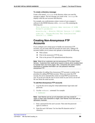 BLUE REEF VIRTUAL SERVER HANDBOOK                                                 Chapter 7 - The Virtual FTP Service



                                   To create a directory message:
                                   Create a file named .message in the directory where you want the
                                   message to appear. The text message you create in the .message file
                                   displays when the user accesses that directory.
                                   For example, you could promote a demo version of your company’s
                                   software in the DEMO directory with a .message file containing the
                                   following text:
                                       This directory contains demo versions of ACME
                                       Rocket's products:
                                       missile.zip - Missile CAD(tm) Version 1.0 (DEMO)
                                       nuke.zip – Thermo-Nuclear War Simulator(tm)
                                       Version 2.1 (DEMO)


                                   Creating Non-Anonymous FTP
                                   Accounts
                                   If you configure your virtual server to handle non-anonymous FTP
                                   accounts, you can easily add FTP accounts for some users. Adding FTP
                                   accounts enables you to control who uploads or downloads the following:
                                        ♣ Web content.
                                        ♣ Files in the anonymous FTP file area.
                                        ♣ Files in the private FTP upload/download directories.

                                   Note: Most of our customers use non-anonymous FTP on their Virtual
                                   Servers. Customers then resell server space to clients which enables them
                                   to maintain their own home pages. Also, companies who want to restrict
                                   downloads of valuable information can use password restricted
                                   anonymous FTP.

                                   The procedure for adding Non-Anonymous FTP accounts is similar to the
                                   procedure for adding POP Mail accounts. When you create this FTP
                                   account, the server automatically creates an email POP account for the
                                   user. If you do not wish the user to access email on your server, do not tell
                                   the user about the email account.

                                   To add Non-Anonymous FTP accounts
                                   1.   Log into the server using the virtual administrator login name and
                                        password.
                                   2.   Use the vadduser command. For example:
                                        % vadduser

                                   Note: User Names can be up to 8 characters and may consist of
                                   upper or lower case characters or digits. User Names must start with an
                                   alphabetic character.

                                   3. Enter a password for the user's account. Then enter the password
                                      again to confirm it.
                                   4.   Enter the user's full name. Use less than 80 characters and no ':'
                                        characters.

http://virtserv.bluereef.net
COPYRIGHT © 1999 Blue Reef Consulting, Inc.                                                                      89
 