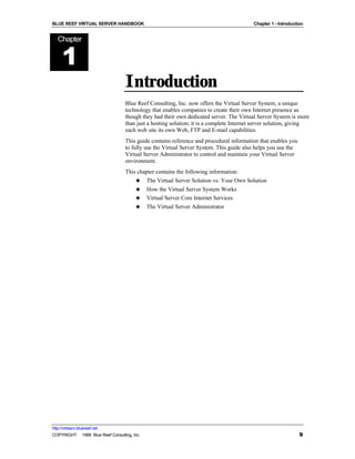 BLUE REEF VIRTUAL SERVER HANDBOOK                                                         Chapter 1 - Introduction


   Chapter


      1
                                   Introduction
                                   Blue Reef Consulting, Inc. now offers the Virtual Server System, a unique
                                   technology that enables companies to create their own Internet presence as
                                   though they had their own dedicated server. The Virtual Server System is more
                                   than just a hosting solution; it is a complete Internet server solution, giving
                                   each web site its own Web, FTP and E-mail capabilities.
                                   This guide contains reference and procedural information that enables you
                                   to fully use the Virtual Server System. This guide also helps you use the
                                   Virtual Server Administrator to control and maintain your Virtual Server
                                   environment.
                                   This chapter contains the following information:
                                       ♣ The Virtual Server Solution vs. Your Own Solution
                                       ♣ How the Virtual Server System Works
                                       ♣ Virtual Server Core Internet Services
                                       ♣ The Virtual Server Administrator




http://virtserv.bluereef.net
COPYRIGHT © 1999 Blue Reef Consulting, Inc.                                                                     9
 