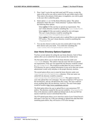 BLUE REEF VIRTUAL SERVER HANDBOOK                                                  Chapter 7 - The Virtual FTP Service



                                   5.   Press "enter" to give the user both email and FTP access, or enter the
                                        name of the service you with to restrict for the user (either email or ftp).
                                        Then enter in the amount of disk space, in megabytes, you wish to grant
                                        to the user--this is called the quota.
                                   6.   Select option 1, 2, or 3 of the Home Directory option. This option
                                        determines where this user’s "home directory" is placed. Select from
                                        the following three options:
                                           Select option 1 if this user has no special use requirements. This
                                           user’s home directory would be something like /usr/home/biff.
                                           Select option 2 if this user needs to upload his own web pages.
                                           This user’s home directory would be something like
                                           /usr/local/etc/httpd/htdocs/biff.
                                           Select option 3 if this user needs only to upload files to your anonymous
                                           FTP archive. This user’s home directory would be something like
                                           /ftp/pub/biff
                                   7.   You can also choose to enter in your own custom path if none of the
                                        three choices suits your needs. You could enter something like
                                        /usr/local/etc/httpd/htdocs/users/biff.

                                   User Home Directory Options Explained
                                   You have several options for setting the user home directory. Each of these
                                   options allow you to control how the user accesses the virtual server.
                                   The first option allows you to create the home directory under your
                                   /usr/home directory. This option is best for users who have no special
                                   use requirements. If the user was named biff, the directory would be created
                                   at /usr/home/biff. This would be an ideal place for you to create an
                                   FTP directory for users to upload information to your server that your system
                                   administrator would verify and place in the proper directory structure.
                                   The second option allows you to create the home directory under your
                                   /usr/local/etc/httpd/htdocs directory. If the user name was
                                   called biff, the directory would be created at
                                   /usr/local/etc/httpd/htdocs/biff. This option is best for
                                   users who upload their own web pages. The users would have FTP access to
                                   the test directory, and any sub-directories they create. The users could not
                                   access anything above the test directory, however. The users' home pages
                                   would be located at http://www.yourdomain.com/test.
                                   The third option allows the user to upload files to your anonymous FTP
                                   archive. The directory created for the user test would be /ftp/pub/biff.
                                   Files in this directory could be added and deleted only by the user biff, but
                                   anyone would have access to download these files.
                                   The FTP upload quota allows you to limit how much of your Virtual Server's
                                   disk space a user may use. If the user attempts to upload more data than their
                                   remaining quota allows, they will receive a FTP error message.




http://virtserv.bluereef.net
COPYRIGHT © 1999 Blue Reef Consulting, Inc.                                                                       90
 
