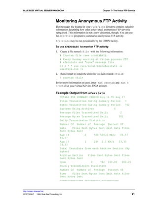 BLUE REEF VIRTUAL SERVER HANDBOOK                                                Chapter 7 - The Virtual FTP Service




                                   Monitoring Anonymous FTP Activity
                                   The messages file located in your /usr/logs directory contains valuable
                                   information describing how often your virtual anonymous FTP server is
                                   being used. This information is not clearly discerned, though. You can use
                                   the Xferstats program to summarize anonymous FTP activity.
                                   Xferstats may be run periodically by the CRON facility.

                                   To use XFERSTATS to monitor FTP activity:
                                   1.   Create a file named cfile with the following information:
                                        # Crontab file (see crontab(5))
                                        # Every Sunday morning at 2:13am process FTP
                                        # xferstats and "nuke" message file
                                        13 2 * * sun /usr/local/bin/xferstats -m
                                        user@xyz.com -n
                                   2.   Run crontab to install the cron file you just created (cfile):
                                        % crontab cfile
                                   To see more information on cron, enter man crontab and man 5
                                   crontab at your Virtual Server's UNIX prompt.

                                   Example Output from xferstats
                                        TOTALS FOR SUMMARY PERIOD Aug 16 TO Aug 17
                                        Files Transmitted During Summary Period   3
                                        Bytes Transmitted During Summary Period   762
                                        Systems Using Archives             0
                                        Average Files Transmitted Daily        2
                                        Average Bytes Transmitted Daily       381
                                        Daily Transmission Statistics
                                        Number Of Number of Average Percent Of
                                        Date    Files Sent Bytes Sent Xmit Rate Files
                                        Sent Bytes Sent
                                        Aug 16          2     508 508.0 KB/s   66.67
                                        66.67
                                        Aug 17          1     254 0.3 KB/s    33.33
                                        33.33
                                        Total Transfers from each Archive Section (By
                                        bytes)
                                        Archive Section   Files Sent Bytes Sent Files
                                        Sent Bytes Sent
                                        /pub                3     762 100.00    100.00
                                        Hourly Transmission Statistics
                                        Number Of Number of Average Percent Of
                                        Time    Files Sent Bytes Sent Xmit Rate Files
                                        Sent Bytes Sent
                                        --------------- ---------- -----------



http://virtserv.bluereef.net
COPYRIGHT © 1999 Blue Reef Consulting, Inc.                                                                     91
 