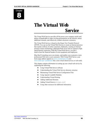 BLUE REEF VIRTUAL SERVER HANDBOOK                                                Chapter 8 - The Virtual Web Service


   Chapter


      8
                                   The Virtual Web
                                                 Service
                                   The Virtual Web Service provides all the power your company needs (and
                                   plenty of bandwidth) to make exciting presentations on the Internet, attract
                                   additional clientele, and effectively conduct electronic commerce.
                                   The Virtual Web Service is based on the Hyper Text Transfer Protocol
                                   (HTTP). You can use the Virtual Web Service to create an Internet presence
                                   that reaches millions of online customers. Ordinarily, creating an Internet
                                   presence means maintaining a dedicated Web server and an expensive high-
                                   speed Internet connection. With the Virtual Web Server, you don’t
                                   need to bear the financial burden of extra equipment and employees.
                                   Blue Reef Consulting saves you money, and enables you to present a more
                                   professional Web site to your customers. With Virtual Web Server, your
                                   home page address appears as www.yourdomain.com (not
                                   www.some.isp/~yourdomain like a non-virtual shared service or web mall).
                                   This chapter contains information on setting up your virtual web service by
                                   explaining the following:
                                        ♣ Using Virtual Web Server software
                                        ♣ Understanding the Virtual Web Service directory structure
                                        ♣ Maintaining Virtual Web Server Configuration Files
                                        ♣ Using Apache Loadable Modules
                                        ♣ Understanding Virtual Hosting
                                        ♣ Adding Additional Domains
                                         ♣    Adding Virtual Hosts to httpd.conf
                                         ♣    Using other resources for additional information




http://virtserv.bluereef.net
COPYRIGHT © 1999 Blue Reef Consulting, Inc.                                                                     93
 