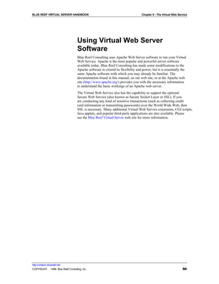 BLUE REEF VIRTUAL SERVER HANDBOOK                                                Chapter 8 - The Virtual Web Service




                                   Using Virtual Web Server
                                   Software
                                   Blue Reef Consulting uses Apache Web Server software to run your Virtual
                                   Web Service. Apache is the most popular and powerful server software
                                   available today. Blue Reef Consulting has made some modifications to the
                                   Apache software to extend its flexibility and power, but it is essentially the
                                   same Apache software with which you may already be familiar. The
                                   documentation found in this manual, on our web site, or at the Apache web
                                   site (http://www.apache.org/) provides you with the necessary information
                                   to understand the basic workings of an Apache web server.
                                   The Virtual Web Service also has the capability to support the optional
                                   Secure Web Service (also known as Secure Socket Layer or SSL). If you
                                   are conducting any kind of sensitive transactions (such as collecting credit
                                   card information or transmitting passwords) over the World Wide Web, then
                                   SSL is necessary. Many additional Virtual Web Service extensions, CGI scripts,
                                   Java applets, and popular third party applications are also available. Please
                                   see the Blue Reef Virtual Server web site for more information.




http://virtserv.bluereef.net
COPYRIGHT © 1999 Blue Reef Consulting, Inc.                                                                     94
 
