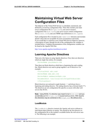 BLUE REEF VIRTUAL SERVER HANDBOOK                                                Chapter 8 - The Virtual Web Service




                                   Maintaining Virtual Web Server
                                   Configuration Files
                                   The behavior of the Virtual Web Service is controlled, customized, and
                                   defined by several key configuration files. These files include your main
                                   server configuration file (httpd.conf), your server resource
                                   configuration file (srm.conf), your server access control configuration
                                   file (access.conf), and your MIME type definitions (mime.types).
                                   Each configuration file is located in your /www/conf directory and includes
                                   default values that are acceptable for most circumstances and needs.
                                   If you would like to customize your Virtual Web Service behavior, however,
                                   a description of many (though not all) of the configuration file variables is
                                   included below. Complete documentation of the configuration variables can
                                   be found at the Apache Web Site:
                                   http://www.apache.org/docs/mod/directives.html


                                   Learning Apache Directives
                                   There are a few basics to using Apache directives. First, there are directives
                                   which are single line entries, for example:
                                      ServerName yourdomain.com
                                   Then there are block directives which have a beginning line and a ending
                                   line. Block directives are used to group together a set of directives. For
                                   example:
                                       <VirtualHost abc.com>
                                       ServerName www.abc.com
                                       ServerAdmin webmaster@abc.com
                                       DocumentRoot /usr/local/etc/httpd/htdocs/abc
                                       </VirtualHost>
                                   Block directives are enclosed in angle brackets < > and always have a
                                   beginning and ending directive. The ending directive has a forward slash ("/").
                                   The directives are not configuration file specific as occurs with other web
                                   servers like NCSA.

                                   Note: Using NCSA, if a directive was meant to be in srm.conf and you
                                   accidentally put it in httpd.conf it caused serious errors. With Apache
                                   the directives may be combined in the httpd.conf file without error.


                                   LoadModule

                                   The LoadModule directive instructs the Apache web server software to
                                   load shared object libraries at startup. This should be the first directive in
                                   the configuration file so the module is available before the web server uses
                                   it. The following is an example:


http://virtserv.bluereef.net
COPYRIGHT © 1999 Blue Reef Consulting, Inc.                                                                     96
 