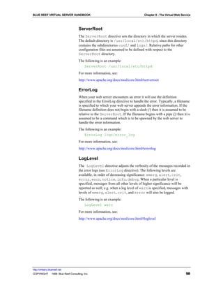 BLUE REEF VIRTUAL SERVER HANDBOOK                                               Chapter 8 - The Virtual Web Service



                                   ServerRoot
                                   The ServerRoot directive sets the directory in which the server resides.
                                   The default directory is /usr/local/etc/httpd, since this directory
                                   contains the subdirectories conf/ and logs/. Relative paths for other
                                   configuration files are assumed to be defined with respect to the
                                   ServerRoot directory.
                                   The following is an example:
                                      ServerRoot /usr/local/etc/httpd
                                   For more information, see:
                                   http://www.apache.org/docs/mod/core.html#serverroot

                                   ErrorLog
                                   When your web server encounters an error it will use the definition
                                   specified in the ErrorLog directive to handle the error. Typically, a filename
                                   is specified to which your web server appends the error information. If the
                                   filename definition does not begin with a slash (/) then it is assumed to be
                                   relative to the ServerRoot. If the filename begins with a pipe (|) then it is
                                   assumed to be a command which is to be spawned by the web server to
                                   handle the error information.
                                   The following is an example:
                                      ErrorLog logs/error_log
                                   For more information, see:
                                   http://www.apache.org/docs/mod/core.html#errorlog

                                   LogLevel
                                   The LogLevel directive adjusts the verbosity of the messages recorded in
                                   the error logs (see ErrorLog directive). The following levels are
                                   available, in order of decreasing significance: emerg, alert, crit,
                                   error, warn, notice, info, debug. When a particular level is
                                   specified, messages from all other levels of higher significance will be
                                   reported as well; e.g. when a log level of warn is specified, messages with
                                   levels of emerg, alert, crit, and error will also be logged.
                                   The following is an example:
                                      LogLevel warn
                                   For more information, see:
                                   http://www.apache.org/docs/mod/core.html#loglevel




http://virtserv.bluereef.net
COPYRIGHT © 1999 Blue Reef Consulting, Inc.                                                                    98
 