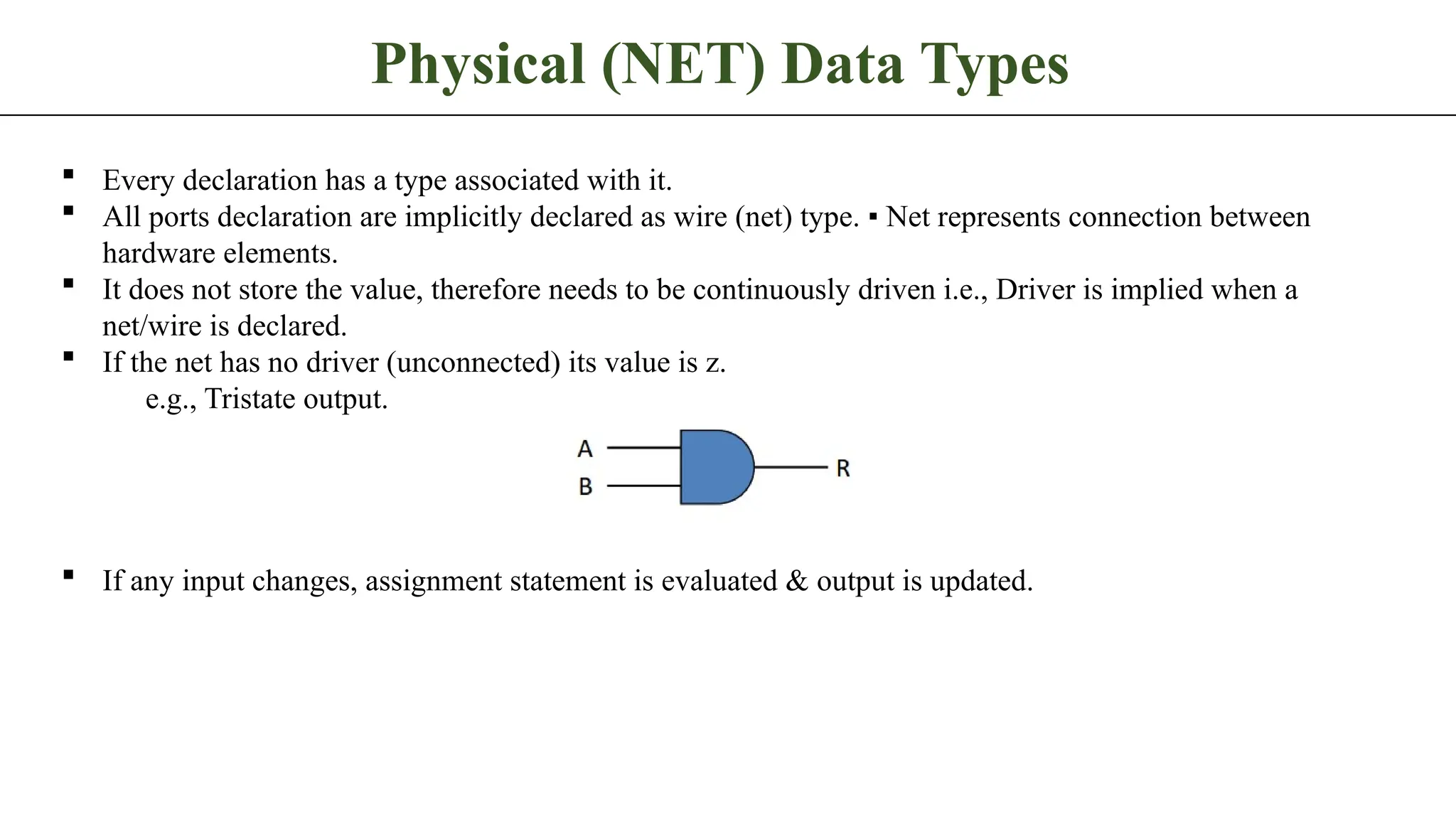 Physical (NET) Data Types  Every declaration has a type associated with it.  All ports declaration are implicitly declared as wire (net) type. ▪ Net represents connection between hardware elements.  It does not store the value, therefore needs to be continuously driven i.e., Driver is implied when a net/wire is declared.  If the net has no driver (unconnected) its value is z. e.g., Tristate output.  If any input changes, assignment statement is evaluated & output is updated. 
