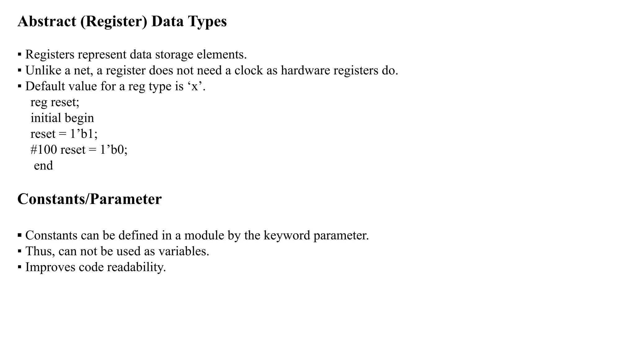 Abstract (Register) Data Types ▪ Registers represent data storage elements. ▪ Unlike a net, a register does not need a clock as hardware registers do. ▪ Default value for a reg type is ‘x’. reg reset; initial begin reset = 1’b1; #100 reset = 1’b0; end Constants/Parameter ▪ Constants can be defined in a module by the keyword parameter. ▪ Thus, can not be used as variables. ▪ Improves code readability. 