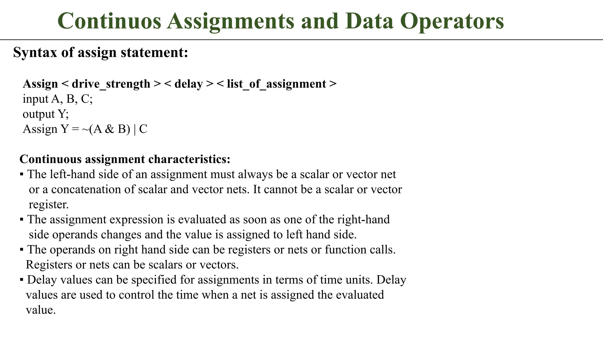 Continuos Assignments and Data Operators Syntax of assign statement: Assign < drive_strength > < delay > < list_of_assignment > input A, B, C; output Y; Assign Y = ~(A & B) | C Continuous assignment characteristics: ▪ The left-hand side of an assignment must always be a scalar or vector net or a concatenation of scalar and vector nets. It cannot be a scalar or vector register. ▪ The assignment expression is evaluated as soon as one of the right-hand side operands changes and the value is assigned to left hand side. ▪ The operands on right hand side can be registers or nets or function calls. Registers or nets can be scalars or vectors. ▪ Delay values can be specified for assignments in terms of time units. Delay values are used to control the time when a net is assigned the evaluated value. 