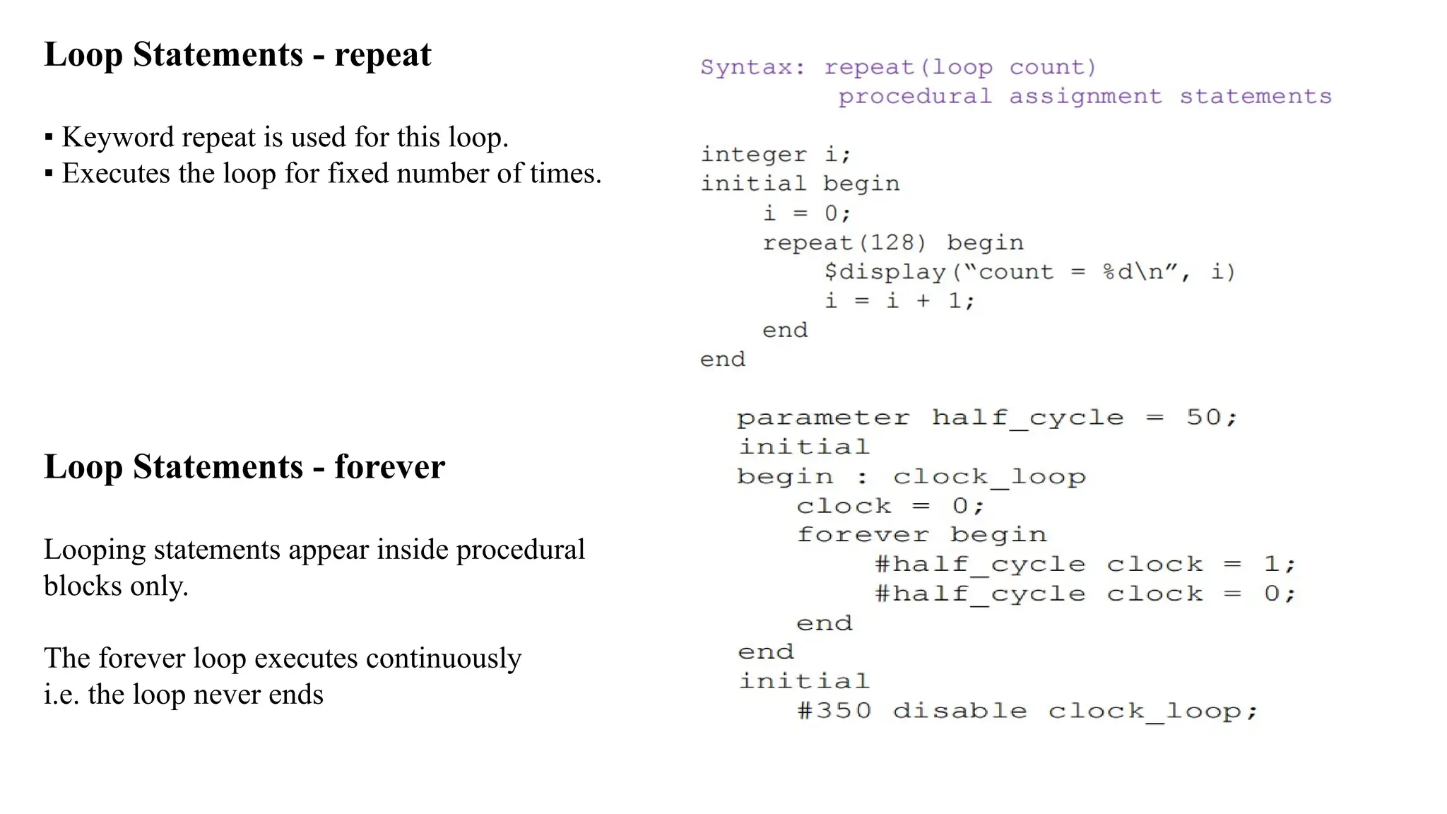 Loop Statements - repeat ▪ Keyword repeat is used for this loop. ▪ Executes the loop for fixed number of times. Loop Statements - forever Looping statements appear inside procedural blocks only. The forever loop executes continuously i.e. the loop never ends 