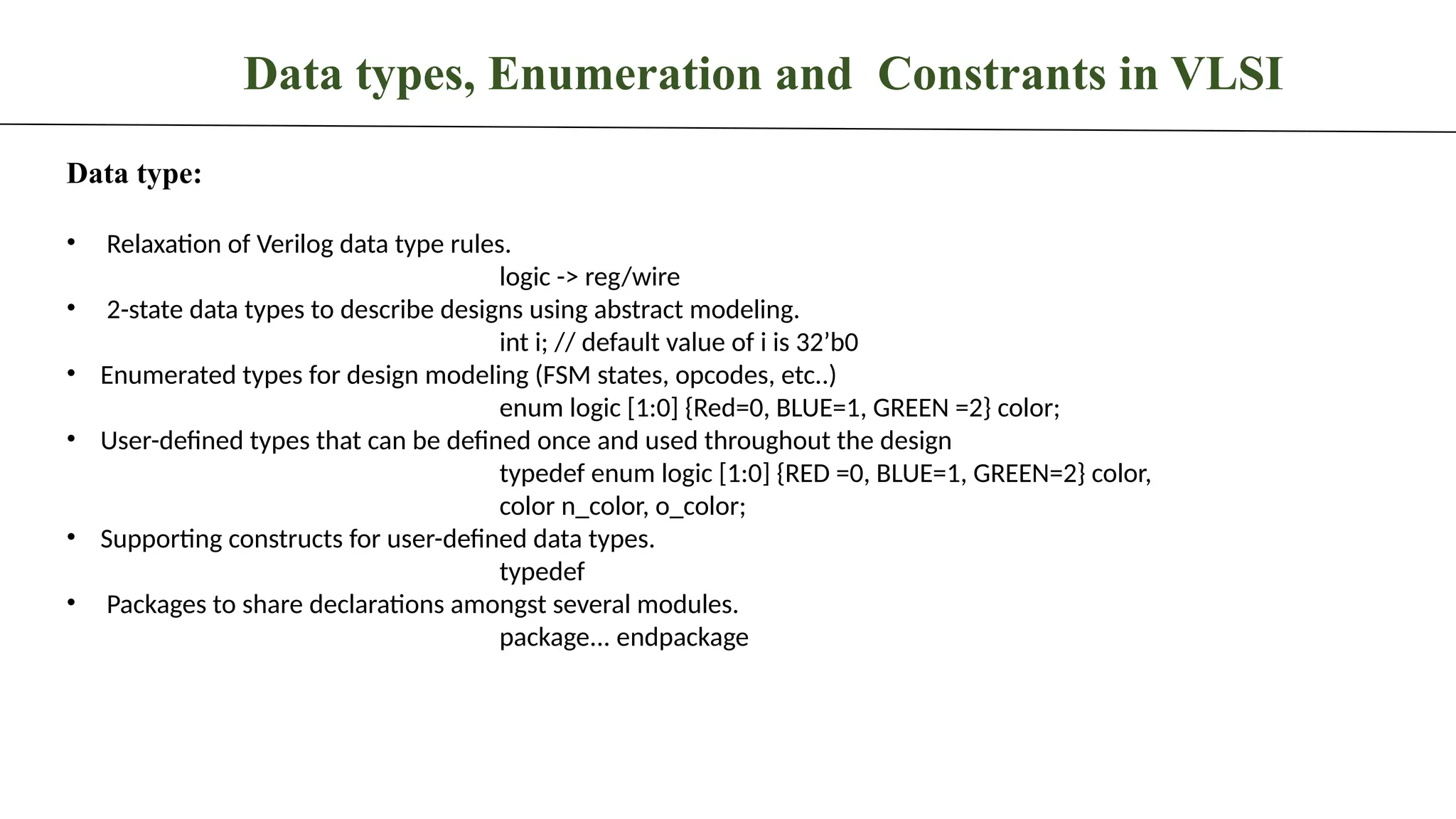 Data types, Enumeration and Constrants in VLSI Data type: • Relaxation of Verilog data type rules. logic -> reg/wire • 2-state data types to describe designs using abstract modeling. int i; // default value of i is 32’b0 • Enumerated types for design modeling (FSM states, opcodes, etc..) enum logic [1:0] {Red=0, BLUE=1, GREEN =2} color; • User-defined types that can be defined once and used throughout the design typedef enum logic [1:0] {RED =0, BLUE=1, GREEN=2} color, color n_color, o_color; • Supporting constructs for user-defined data types. typedef • Packages to share declarations amongst several modules. package... endpackage 