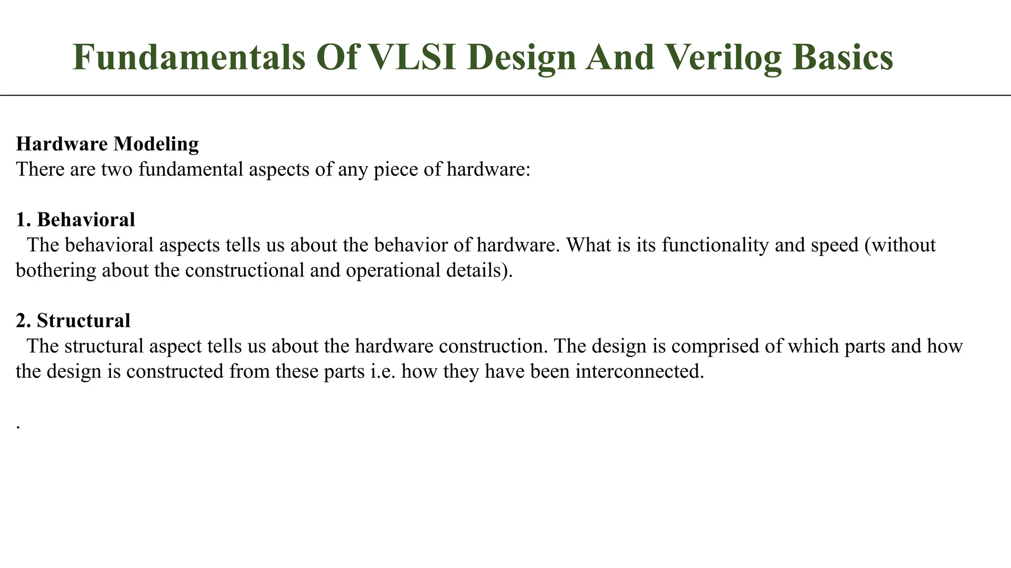 Fundamentals Of VLSI Design And Verilog Basics Hardware Modeling There are two fundamental aspects of any piece of hardware: 1. Behavioral The behavioral aspects tells us about the behavior of hardware. What is its functionality and speed (without bothering about the constructional and operational details). 2. Structural The structural aspect tells us about the hardware construction. The design is comprised of which parts and how the design is constructed from these parts i.e. how they have been interconnected. . 