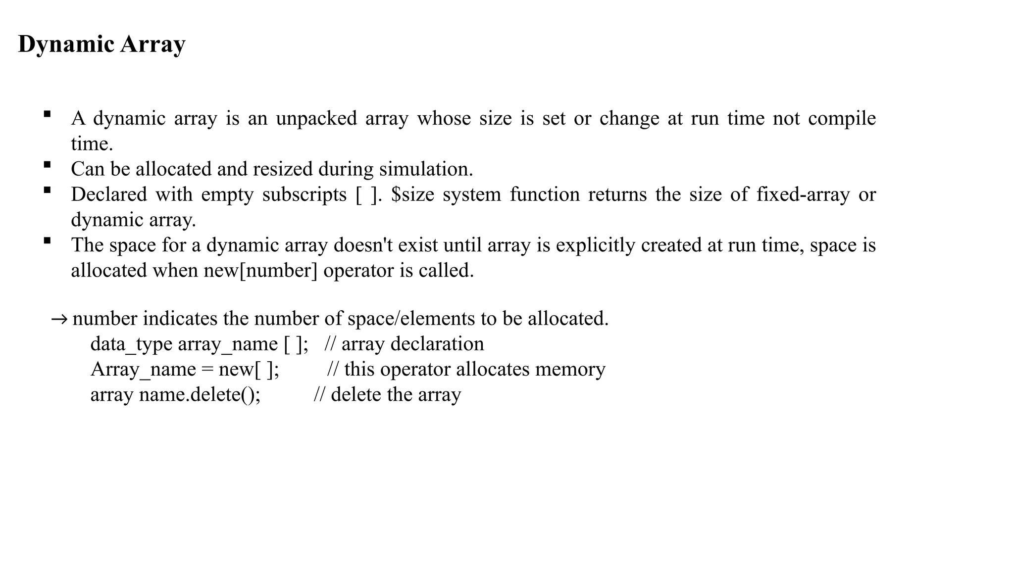 Dynamic Array  A dynamic array is an unpacked array whose size is set or change at run time not compile time.  Can be allocated and resized during simulation.  Declared with empty subscripts [ ]. $size system function returns the size of fixed-array or dynamic array.  The space for a dynamic array doesn't exist until array is explicitly created at run time, space is allocated when new[number] operator is called. → number indicates the number of space/elements to be allocated. data_type array_name [ ]; // array declaration Array_name = new[ ]; // this operator allocates memory array name.delete(); // delete the array 