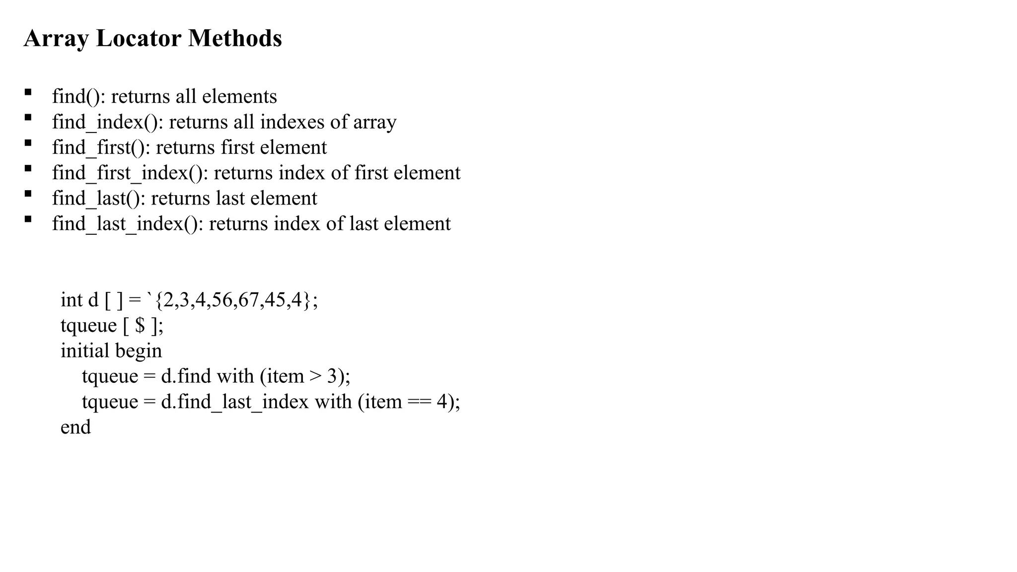 Array Locator Methods  find(): returns all elements  find_index(): returns all indexes of array  find_first(): returns first element  find_first_index(): returns index of first element  find_last(): returns last element  find_last_index(): returns index of last element int d [ ] = `{2,3,4,56,67,45,4}; tqueue [ $ ]; initial begin tqueue = d.find with (item > 3); tqueue = d.find_last_index with (item == 4); end 