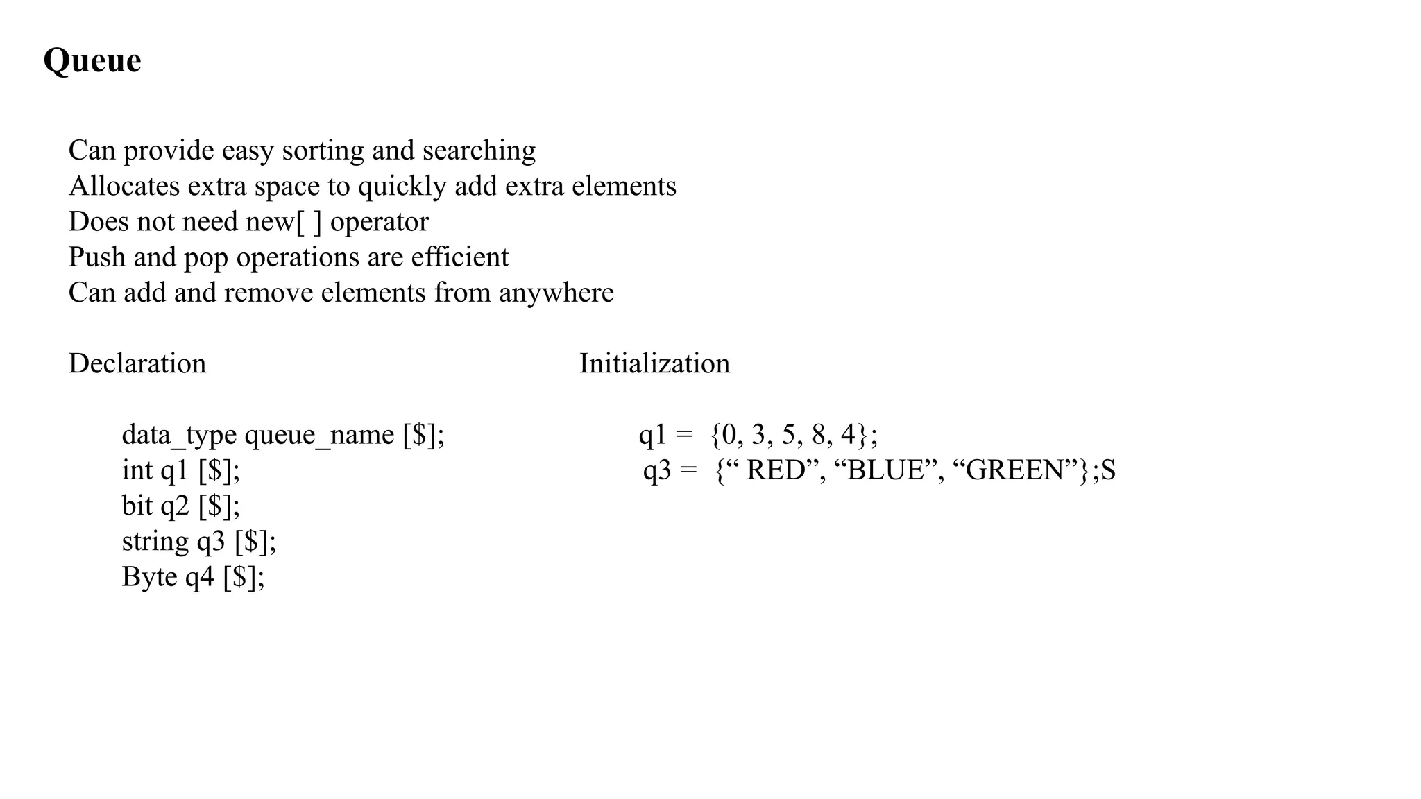 Queue Can provide easy sorting and searching Allocates extra space to quickly add extra elements Does not need new[ ] operator Push and pop operations are efficient Can add and remove elements from anywhere Declaration Initialization data_type queue_name [$]; q1 = {0, 3, 5, 8, 4}; int q1 [$]; q3 = {“ RED”, “BLUE”, “GREEN”};S bit q2 [$]; string q3 [$]; Byte q4 [$]; 