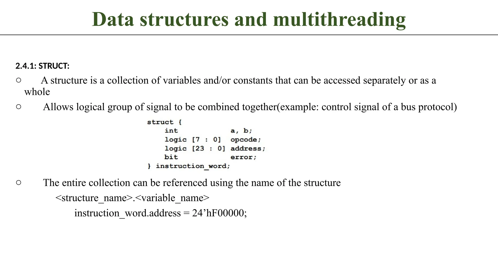 Data structures and multithreading 2.4.1: STRUCT: o A structure is a collection of variables and/or constants that can be accessed separately or as a whole o Allows logical group of signal to be combined together(example: control signal of a bus protocol) o The entire collection can be referenced using the name of the structure <structure_name>.<variable_name> instruction_word.address = 24’hF00000; 