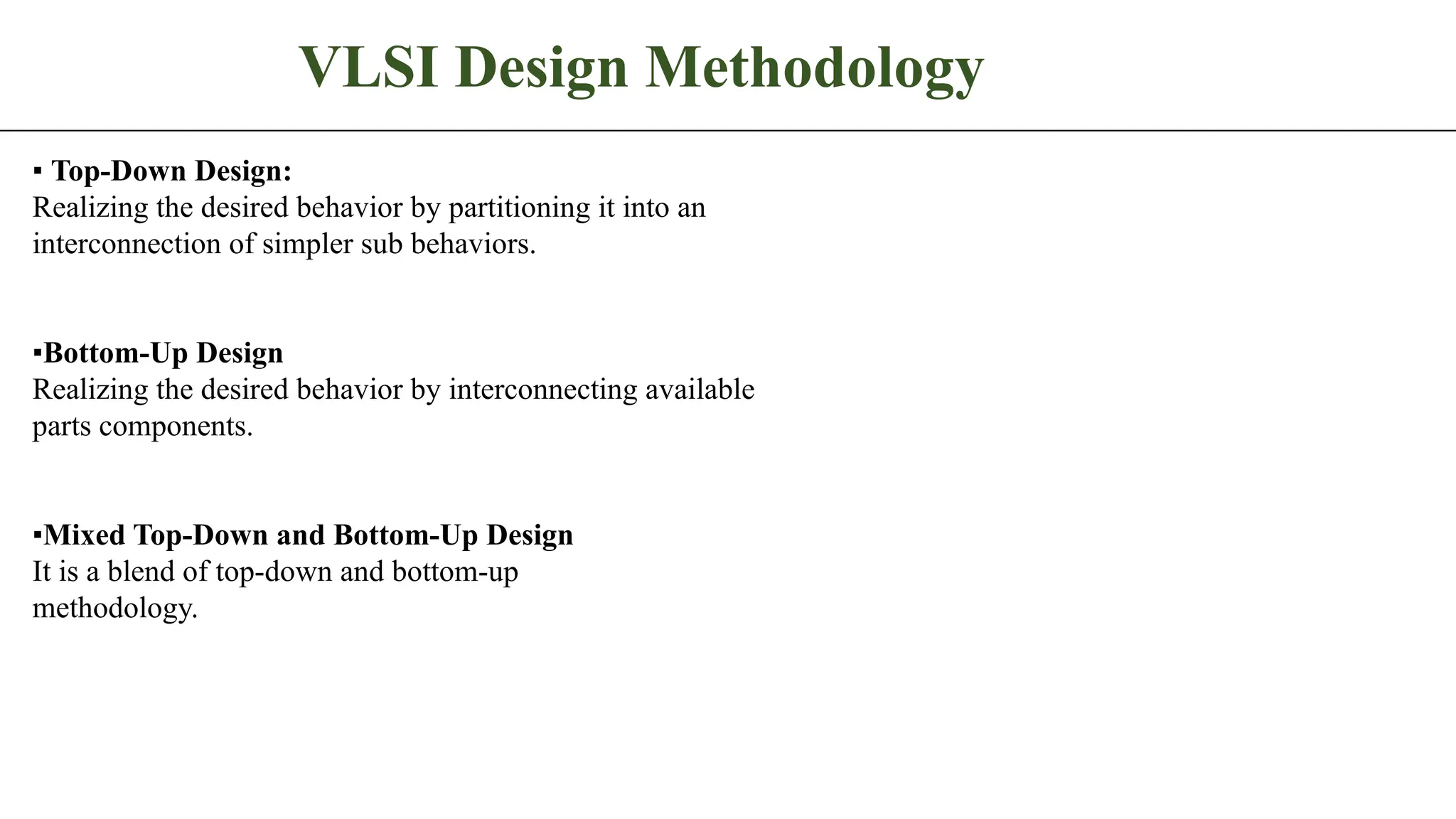VLSI Design Methodology ▪ Top-Down Design: Realizing the desired behavior by partitioning it into an interconnection of simpler sub behaviors. ▪Bottom-Up Design Realizing the desired behavior by interconnecting available parts components. ▪Mixed Top-Down and Bottom-Up Design It is a blend of top-down and bottom-up methodology. 