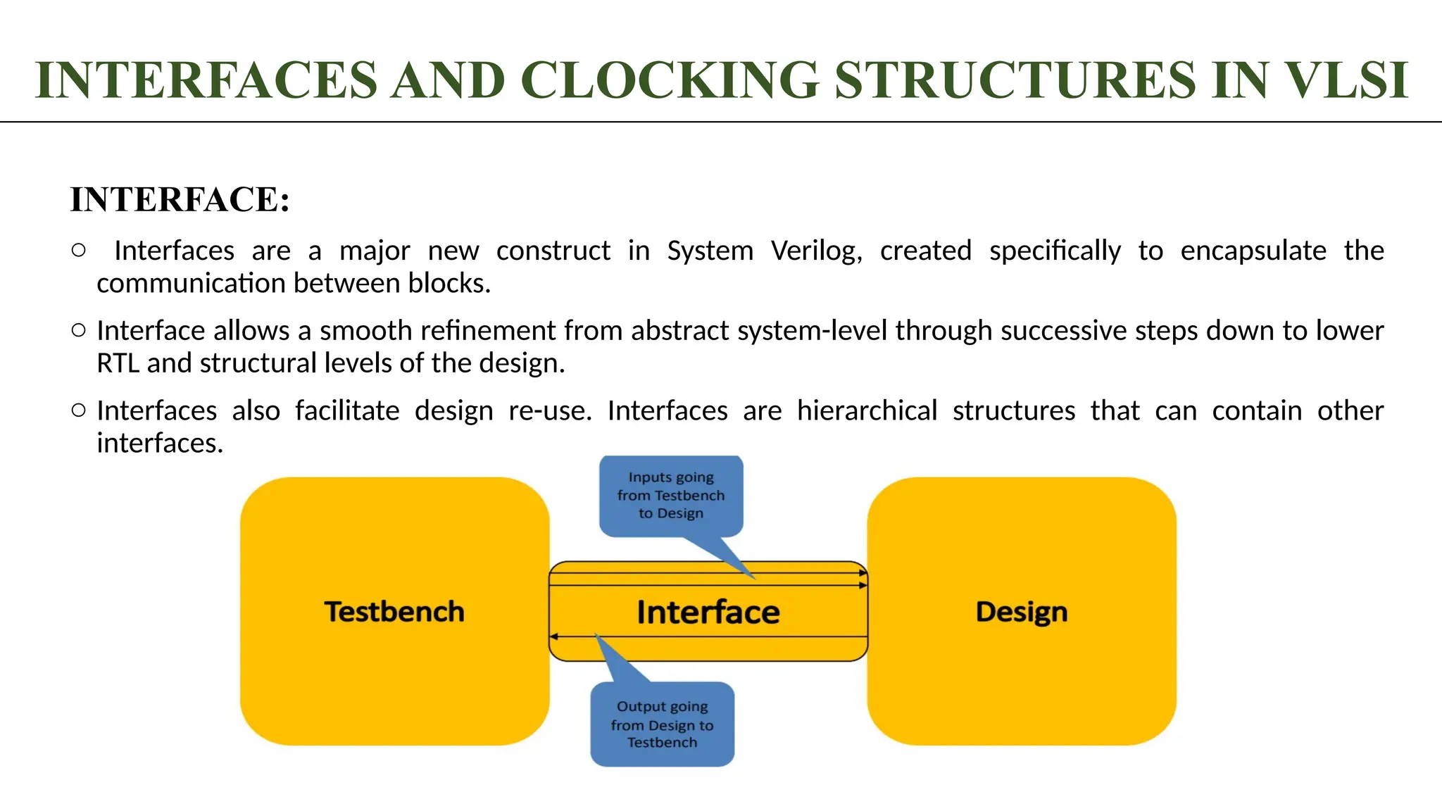 INTERFACES AND CLOCKING STRUCTURES IN VLSI INTERFACE: o Interfaces are a major new construct in System Verilog, created specifically to encapsulate the communication between blocks. o Interface allows a smooth refinement from abstract system-level through successive steps down to lower RTL and structural levels of the design. o Interfaces also facilitate design re-use. Interfaces are hierarchical structures that can contain other interfaces. 