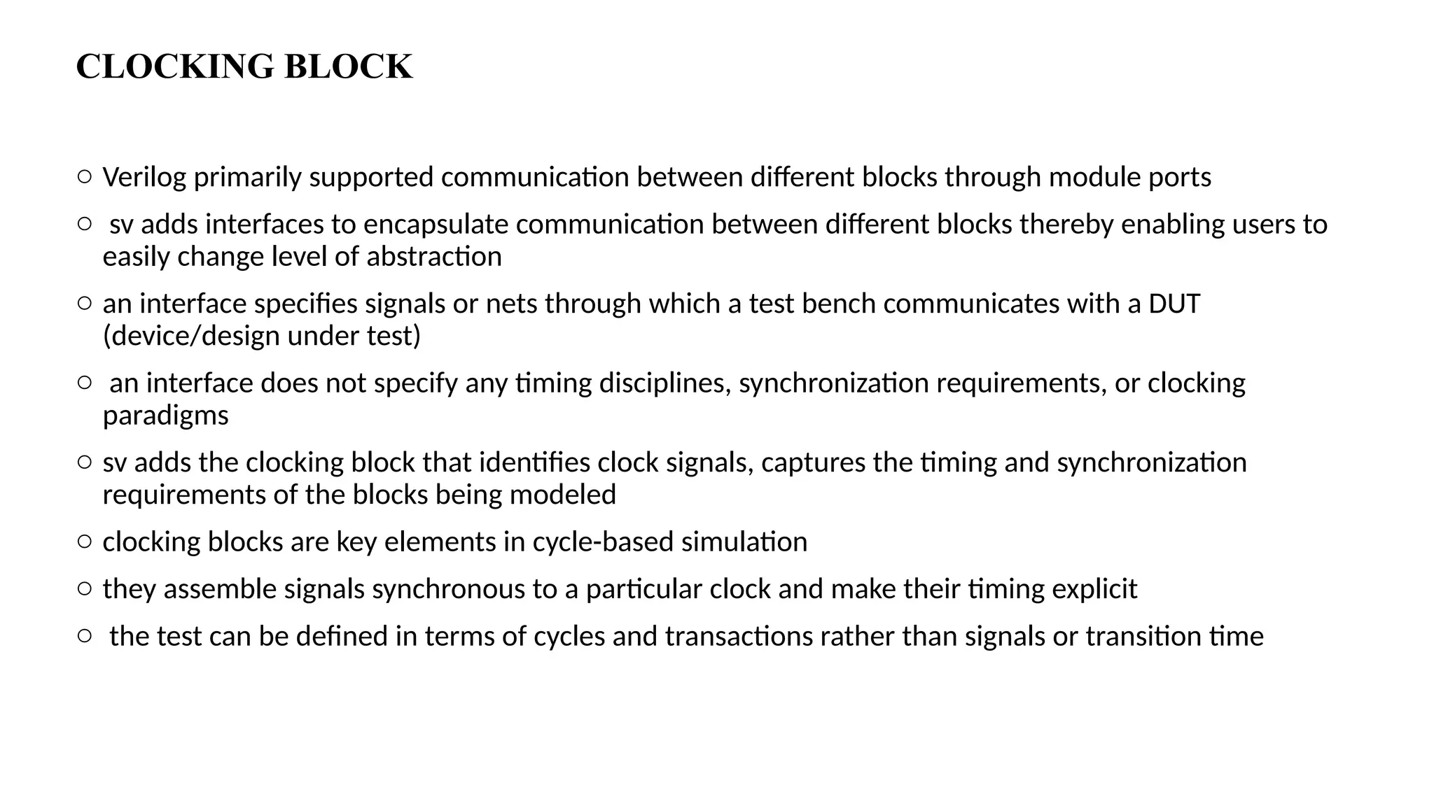 CLOCKING BLOCK o Verilog primarily supported communication between different blocks through module ports o sv adds interfaces to encapsulate communication between different blocks thereby enabling users to easily change level of abstraction o an interface specifies signals or nets through which a test bench communicates with a DUT (device/design under test) o an interface does not specify any timing disciplines, synchronization requirements, or clocking paradigms o sv adds the clocking block that identifies clock signals, captures the timing and synchronization requirements of the blocks being modeled o clocking blocks are key elements in cycle-based simulation o they assemble signals synchronous to a particular clock and make their timing explicit o the test can be defined in terms of cycles and transactions rather than signals or transition time 