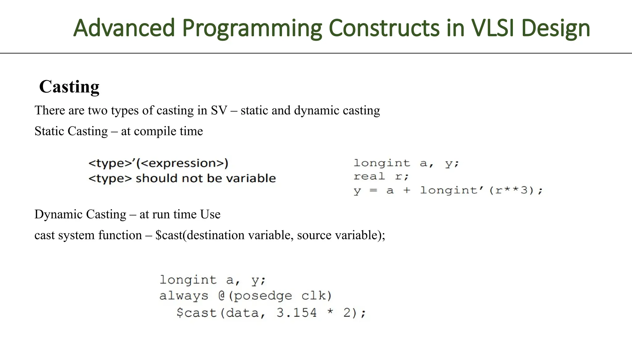 Advanced Programming Constructs in VLSI Design Casting There are two types of casting in SV – static and dynamic casting Static Casting – at compile time Dynamic Casting – at run time Use cast system function – $cast(destination variable, source variable); 