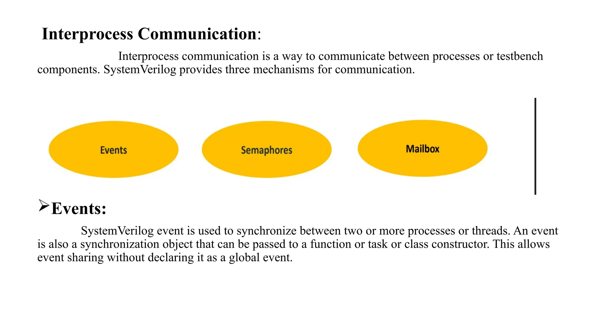 Interprocess Communication: Interprocess communication is a way to communicate between processes or testbench components. SystemVerilog provides three mechanisms for communication. Events: SystemVerilog event is used to synchronize between two or more processes or threads. An event is also a synchronization object that can be passed to a function or task or class constructor. This allows event sharing without declaring it as a global event. 