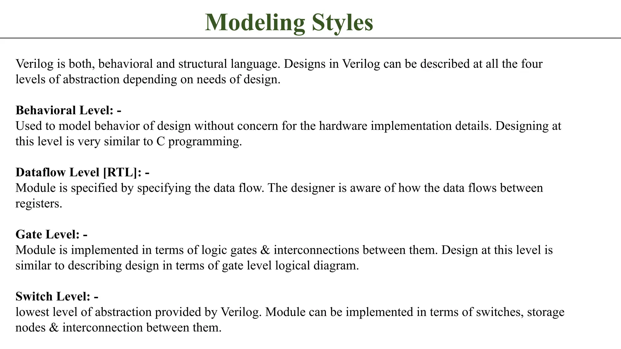 Modeling Styles Verilog is both, behavioral and structural language. Designs in Verilog can be described at all the four levels of abstraction depending on needs of design. Behavioral Level: - Used to model behavior of design without concern for the hardware implementation details. Designing at this level is very similar to C programming. Dataflow Level [RTL]: - Module is specified by specifying the data flow. The designer is aware of how the data flows between registers. Gate Level: - Module is implemented in terms of logic gates & interconnections between them. Design at this level is similar to describing design in terms of gate level logical diagram. Switch Level: - lowest level of abstraction provided by Verilog. Module can be implemented in terms of switches, storage nodes & interconnection between them. 