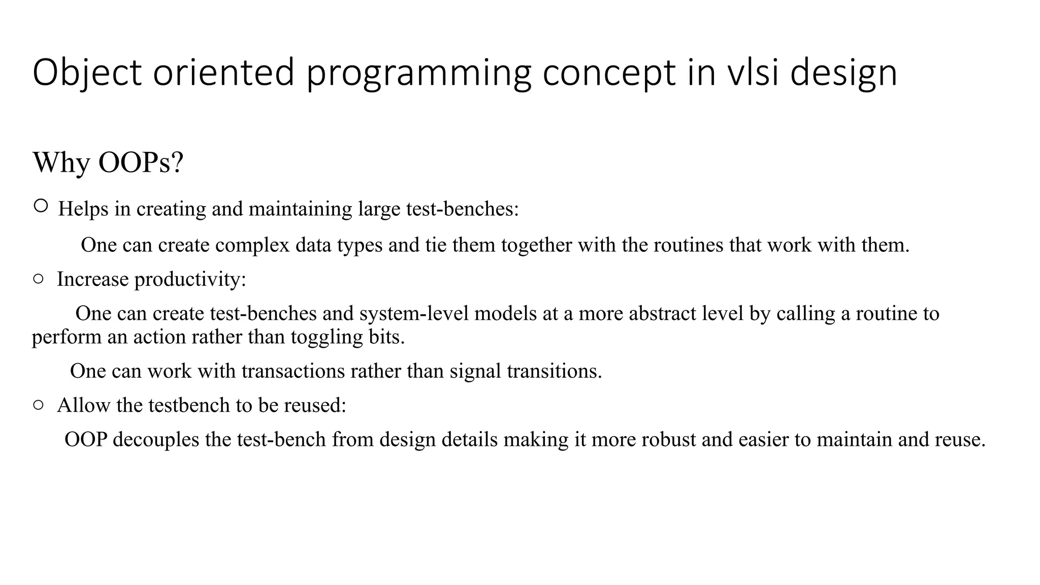 Object oriented programming concept in vlsi design Why OOPs? o Helps in creating and maintaining large test-benches: One can create complex data types and tie them together with the routines that work with them. o Increase productivity: One can create test-benches and system-level models at a more abstract level by calling a routine to perform an action rather than toggling bits. One can work with transactions rather than signal transitions. o Allow the testbench to be reused: OOP decouples the test-bench from design details making it more robust and easier to maintain and reuse. 