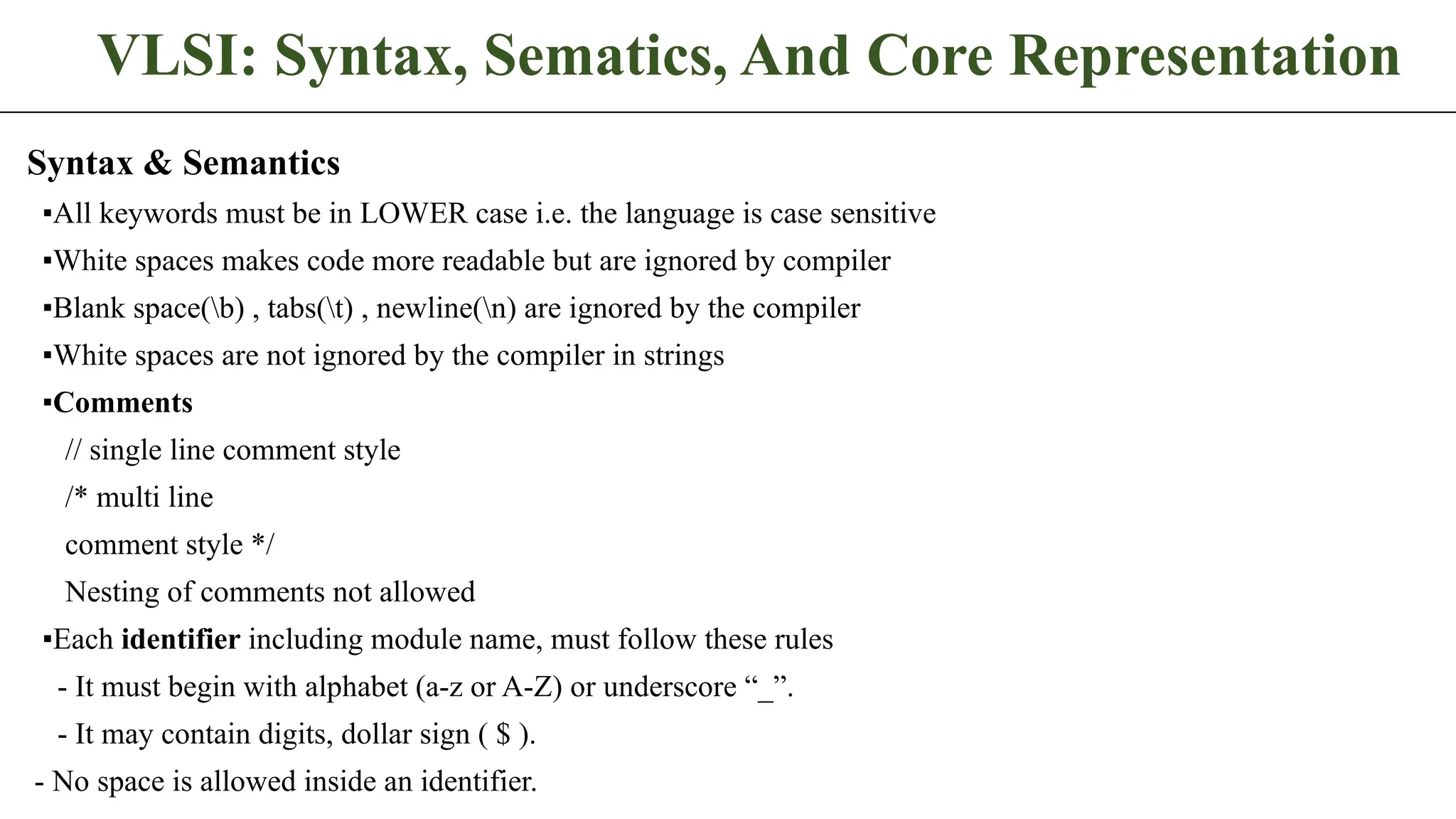VLSI: Syntax, Sematics, And Core Representation Syntax & Semantics ▪All keywords must be in LOWER case i.e. the language is case sensitive ▪White spaces makes code more readable but are ignored by compiler ▪Blank space(b) , tabs(t) , newline(n) are ignored by the compiler ▪White spaces are not ignored by the compiler in strings ▪Comments // single line comment style /* multi line comment style */ Nesting of comments not allowed ▪Each identifier including module name, must follow these rules - It must begin with alphabet (a-z or A-Z) or underscore “_”. - It may contain digits, dollar sign ( $ ). - No space is allowed inside an identifier. 