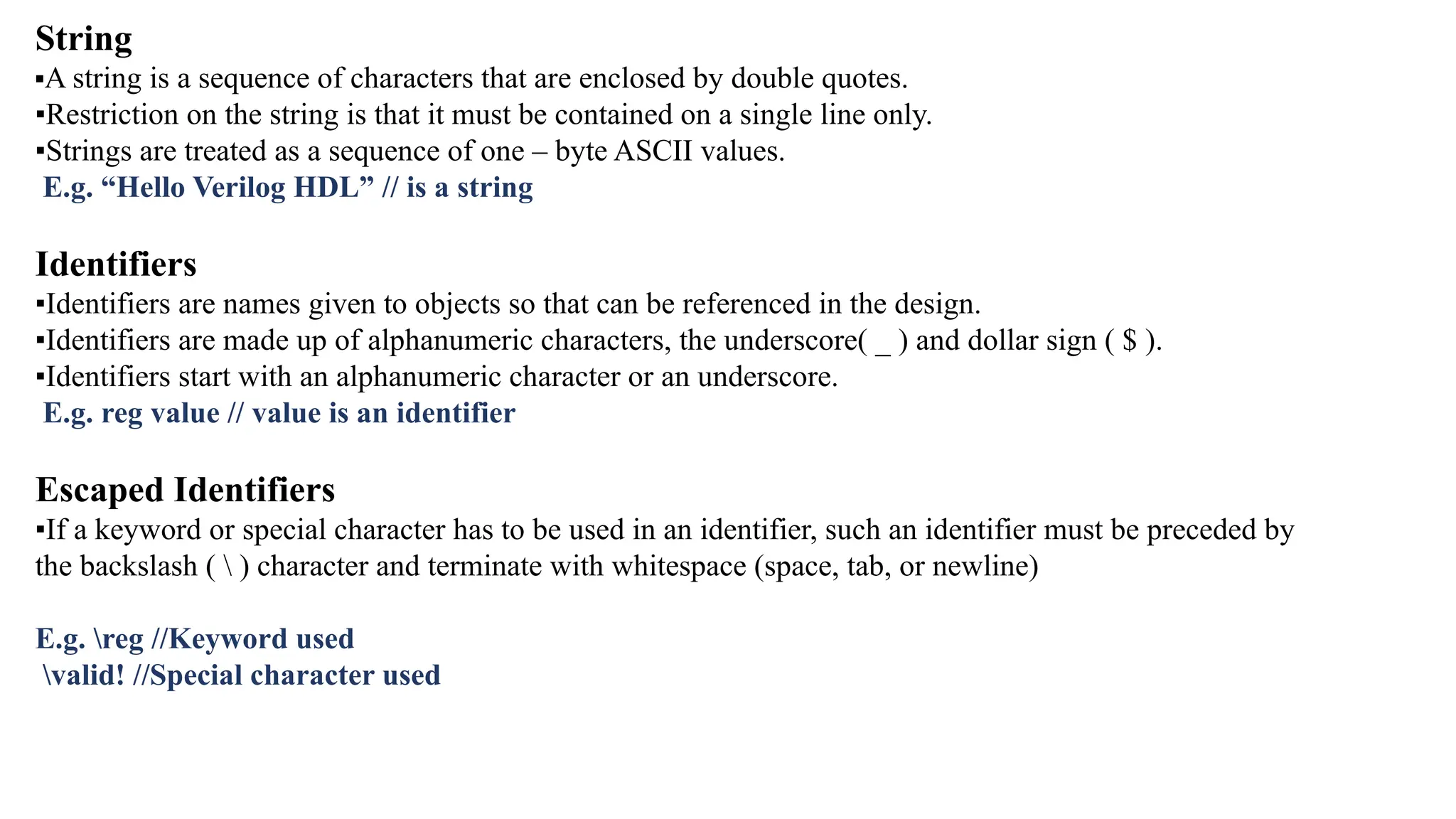 String ▪A string is a sequence of characters that are enclosed by double quotes. ▪Restriction on the string is that it must be contained on a single line only. ▪Strings are treated as a sequence of one – byte ASCII values. E.g. “Hello Verilog HDL” // is a string Identifiers ▪Identifiers are names given to objects so that can be referenced in the design. ▪Identifiers are made up of alphanumeric characters, the underscore( _ ) and dollar sign ( $ ). ▪Identifiers start with an alphanumeric character or an underscore. E.g. reg value // value is an identifier Escaped Identifiers ▪If a keyword or special character has to be used in an identifier, such an identifier must be preceded by the backslash ( ) character and terminate with whitespace (space, tab, or newline) E.g. reg //Keyword used valid! //Special character used 