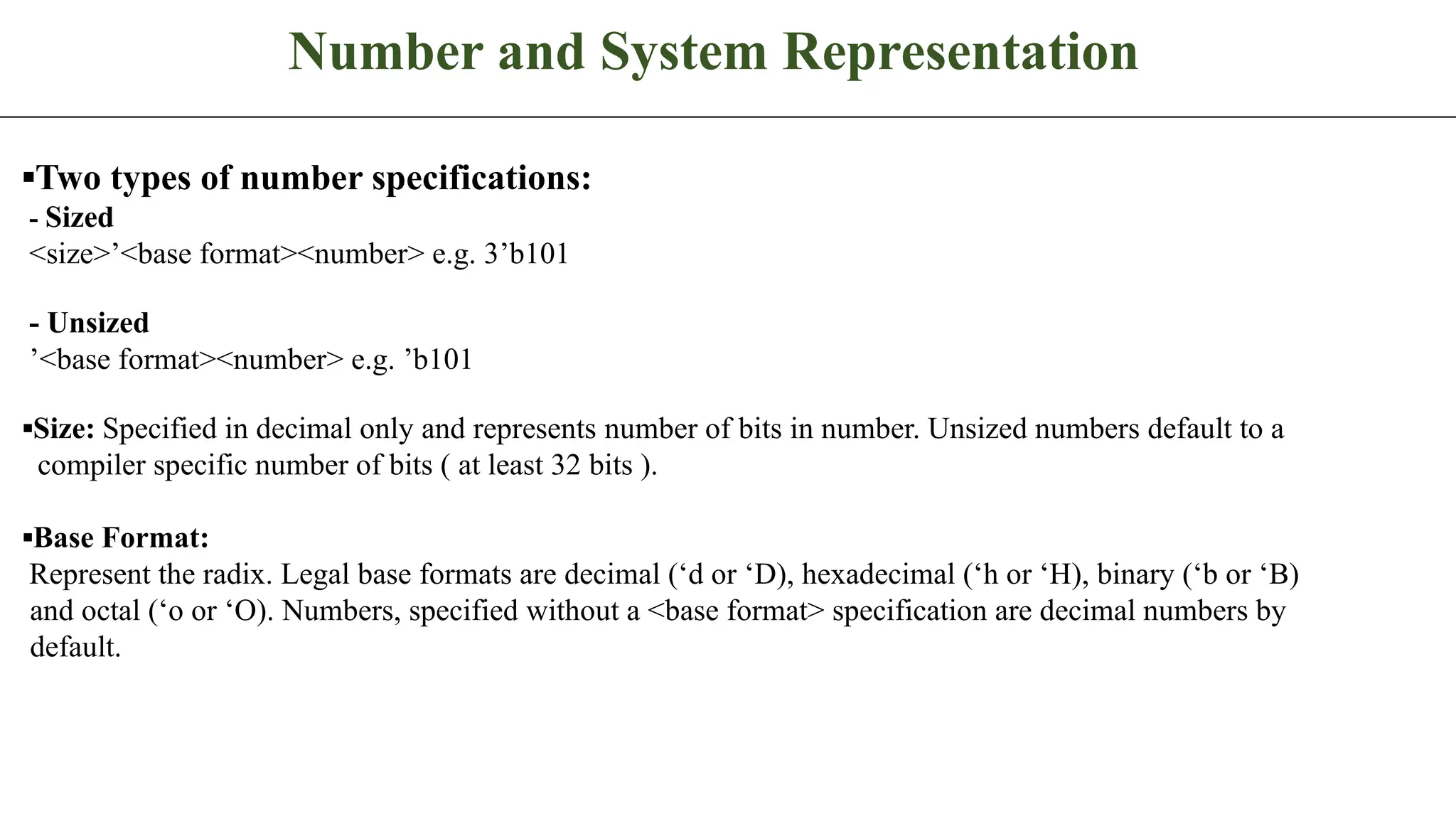 Number and System Representation ▪Two types of number specifications: - Sized <size>’<base format><number> e.g. 3’b101 - Unsized ’<base format><number> e.g. ’b101 ▪Size: Specified in decimal only and represents number of bits in number. Unsized numbers default to a compiler specific number of bits ( at least 32 bits ). ▪Base Format: Represent the radix. Legal base formats are decimal (‘d or ‘D), hexadecimal (‘h or ‘H), binary (‘b or ‘B) and octal (‘o or ‘O). Numbers, specified without a <base format> specification are decimal numbers by default. 
