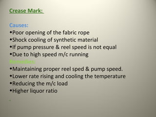 Crease Mark:
Causes:
•Poor opening of the fabric rope
•Shock cooling of synthetic material
•If pump pressure & reel speed is not equal
•Due to high speed m/c running
Remedies:
•Maintaining proper reel sped & pump speed.
•Lower rate rising and cooling the temperature
•Reducing the m/c load
•Higher liquor ratio
 