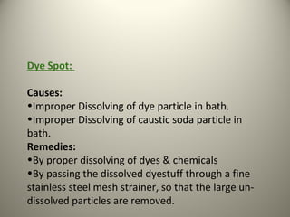 Dye Spot:
Causes:
•Improper Dissolving of dye particle in bath.
•Improper Dissolving of caustic soda particle in
bath.
Remedies:
•By proper dissolving of dyes & chemicals
•By passing the dissolved dyestuff through a fine
stainless steel mesh strainer, so that the large un-
dissolved particles are removed.
 