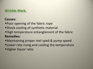 Wrinkle Mark:
Causes:
•Poor opening of the fabric rope
•Shock cooling of synthetic material
•High temperature entanglement of the fabric
Remedies:
•Maintaining proper reel sped & pump speed.
•Lower rate rising and cooling the temperature
•Higher liquor ratio
 