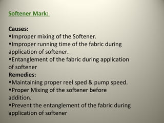 Softener Mark:
Causes:
•Improper mixing of the Softener.
•Improper running time of the fabric during
application of softener.
•Entanglement of the fabric during application
of softener
Remedies:
•Maintaining proper reel sped & pump speed.
•Proper Mixing of the softener before
addition.
•Prevent the entanglement of the fabric during
application of softener
 