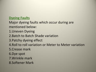 Dyeing Faults
Major dyeing faults which occur during are
mentioned below:
1.Uneven Dyeing
2.Batch to Batch Shade variation
3.Patchy dyeing effect
4.Roll to roll variation or Meter to Meter variation
5.Crease mark
6.Dye spot
7.Wrinkle mark
8.Softener Mark
 