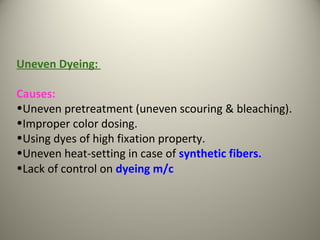 Uneven Dyeing:
Causes:
•Uneven pretreatment (uneven scouring & bleaching).
•Improper color dosing.
•Using dyes of high fixation property.
•Uneven heat-setting in case of synthetic fibers.
•Lack of control on dyeing m/c
 