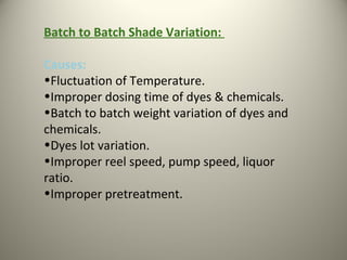 Batch to Batch Shade Variation:
Causes:
•Fluctuation of Temperature.
•Improper dosing time of dyes & chemicals.
•Batch to batch weight variation of dyes and
chemicals.
•Dyes lot variation.
•Improper reel speed, pump speed, liquor
ratio.
•Improper pretreatment.
 